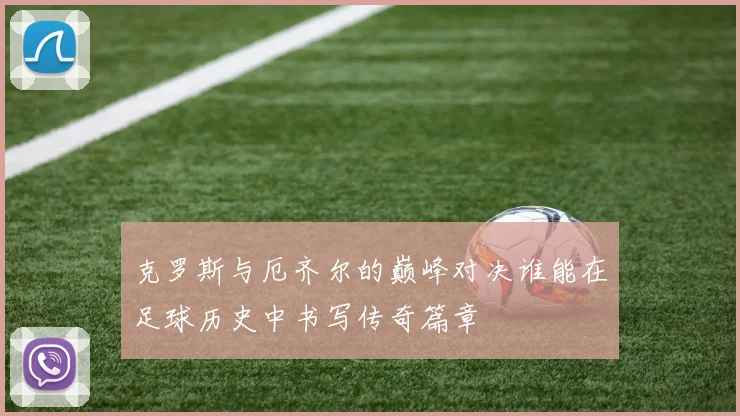 克罗斯与厄齐尔的巅峰对决谁能在足球历史中书写传奇篇章