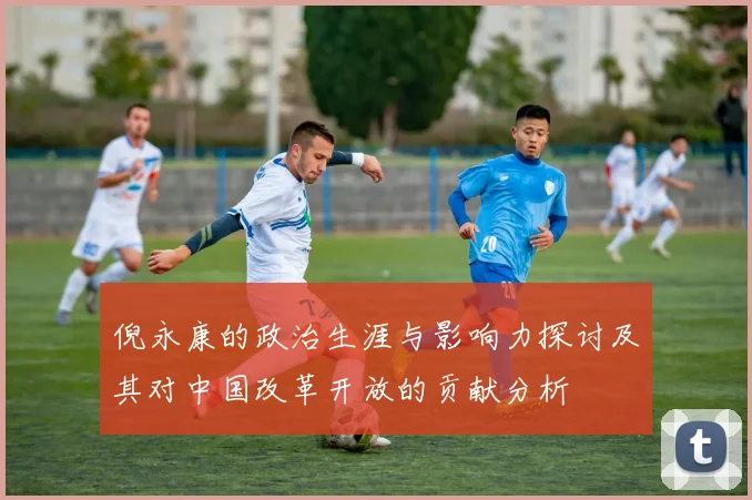 倪永康的政治生涯与影响力探讨及其对中国改革开放的贡献分析