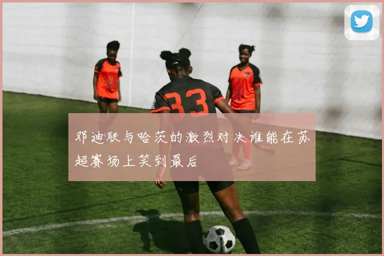 邓迪联与哈茨的激烈对决谁能在苏超赛场上笑到最后
