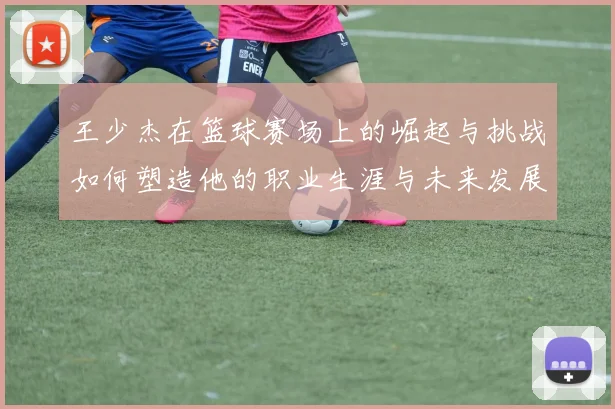 王少杰在篮球赛场上的崛起与挑战如何塑造他的职业生涯与未来发展
