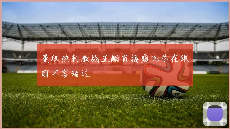 曼联热刺激战正酣直播盛况尽在眼前不容错过