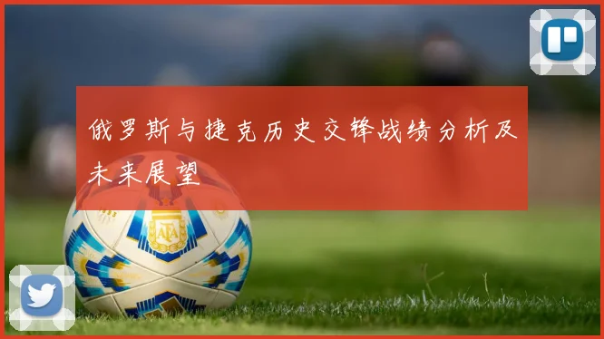 俄罗斯与捷克历史交锋战绩分析及未来展望
