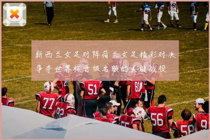 新西兰女足对阵荷兰女足精彩对决争夺世界杯晋级名额的关键战役