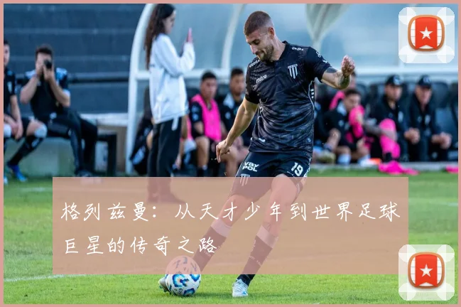 格列兹曼：从天才少年到世界足球巨星的传奇之路