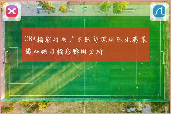 CBA精彩对决广东队与深圳队比赛录像回顾与精彩瞬间分析