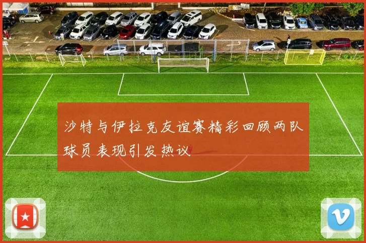 沙特与伊拉克友谊赛精彩回顾两队球员表现引发热议