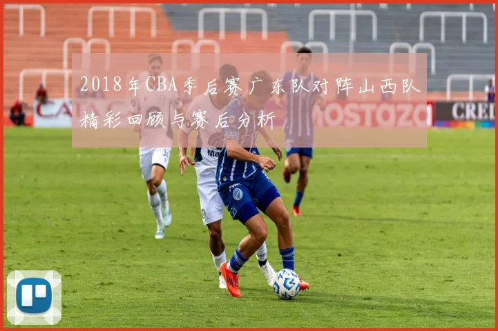 2018年CBA季后赛广东队对阵山西队精彩回顾与赛后分析