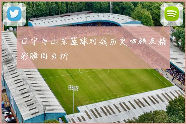 辽宁与山东篮球对战历史回顾及精彩瞬间分析