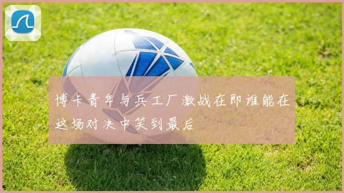 博卡青年与兵工厂激战在即谁能在这场对决中笑到最后