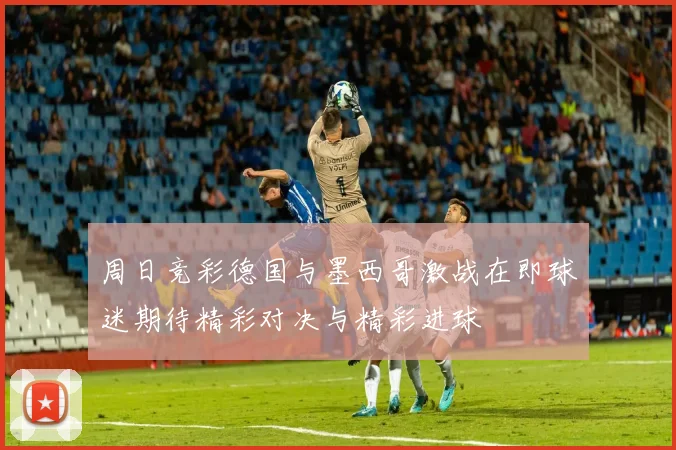 周日竞彩德国与墨西哥激战在即球迷期待精彩对决与精彩进球