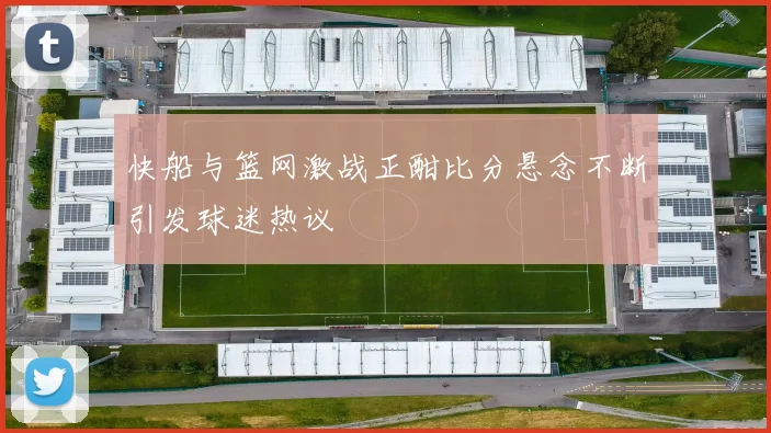 快船与篮网激战正酣比分悬念不断引发球迷热议