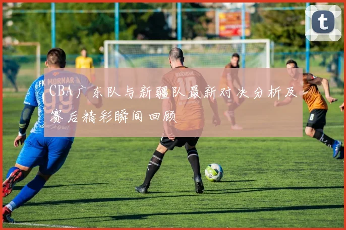 CBA广东队与新疆队最新对决分析及赛后精彩瞬间回顾