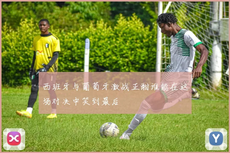西班牙与葡萄牙激战正酣谁能在这场对决中笑到最后