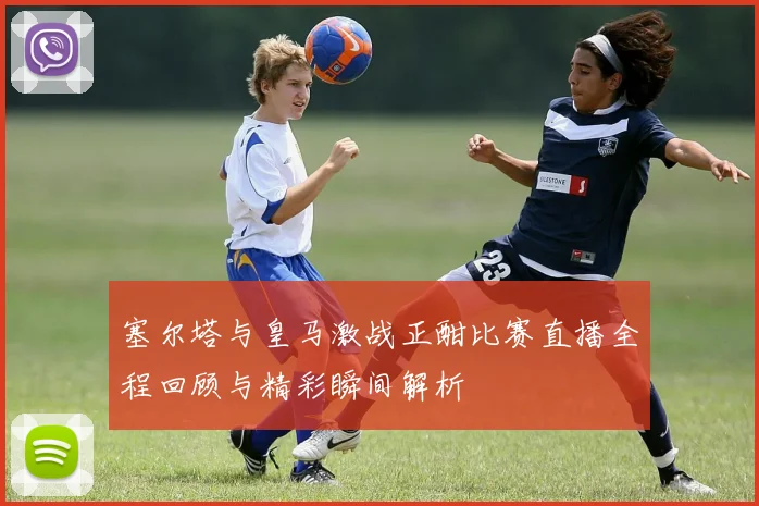 塞尔塔与皇马激战正酣比赛直播全程回顾与精彩瞬间解析