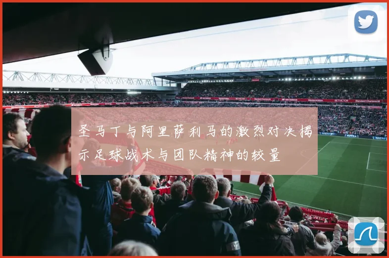 圣马丁与阿里萨利马的激烈对决揭示足球战术与团队精神的较量