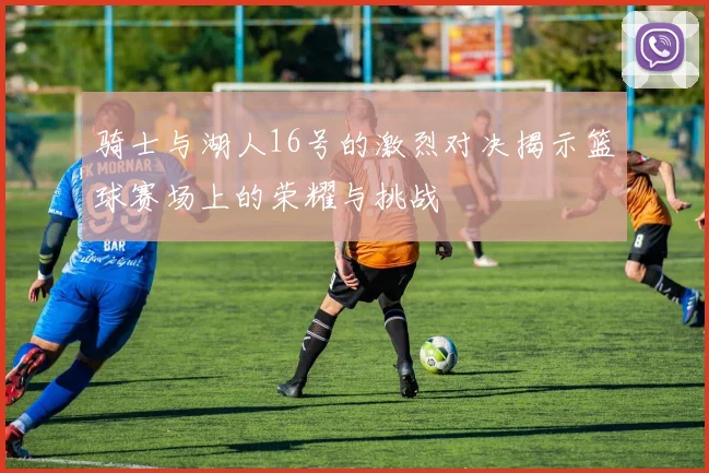 骑士与湖人16号的激烈对决揭示篮球赛场上的荣耀与挑战