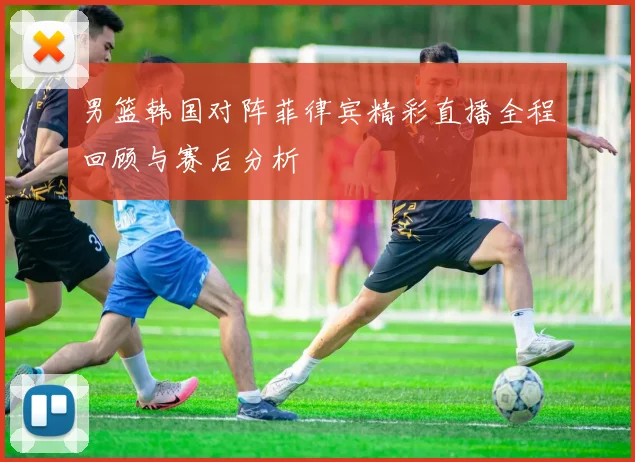 男篮韩国对阵菲律宾精彩直播全程回顾与赛后分析