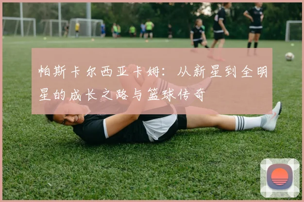 帕斯卡尔西亚卡姆：从新星到全明星的成长之路与篮球传奇