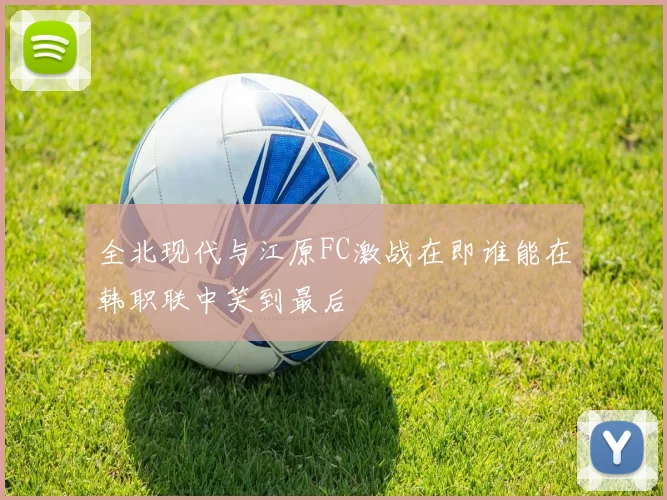全北现代与江原FC激战在即谁能在韩职联中笑到最后