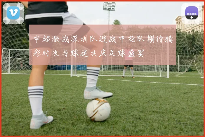 中超激战深圳队迎战申花队期待精彩对决与球迷共庆足球盛宴