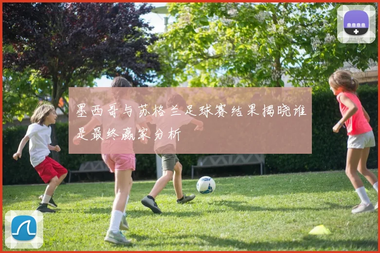 墨西哥与苏格兰足球赛结果揭晓谁是最终赢家分析