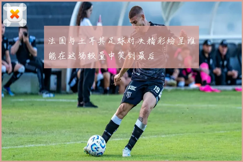 法国与土耳其足球对决精彩纷呈谁能在这场较量中笑到最后
