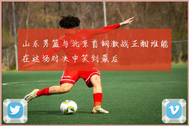 山东男篮与北京首钢激战正酣谁能在这场对决中笑到最后