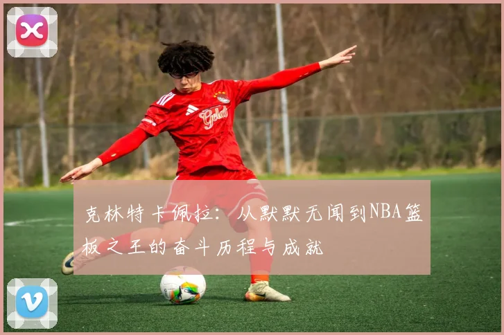 克林特卡佩拉：从默默无闻到NBA篮板之王的奋斗历程与成就