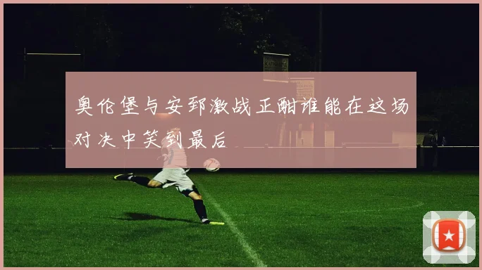 奥伦堡与安郅激战正酣谁能在这场对决中笑到最后