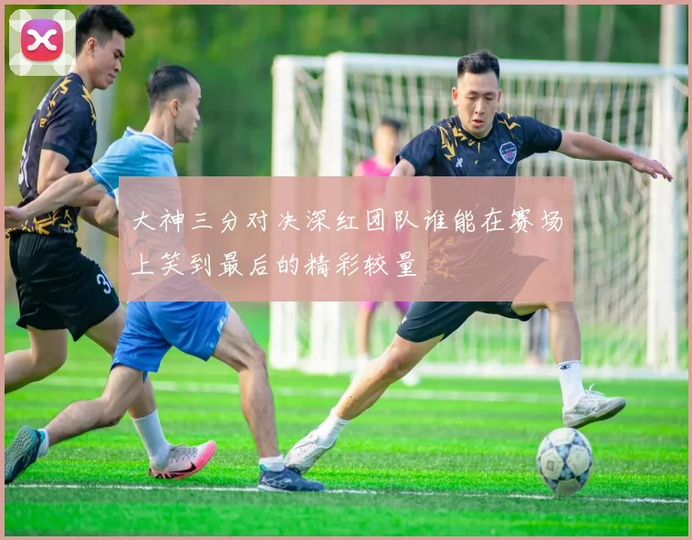 大神三分对决深红团队谁能在赛场上笑到最后的精彩较量