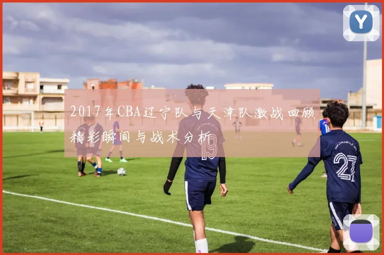 2017年CBA辽宁队与天津队激战回顾精彩瞬间与战术分析