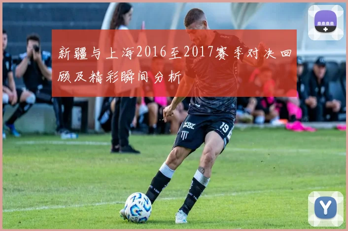 新疆与上海2016至2017赛季对决回顾及精彩瞬间分析