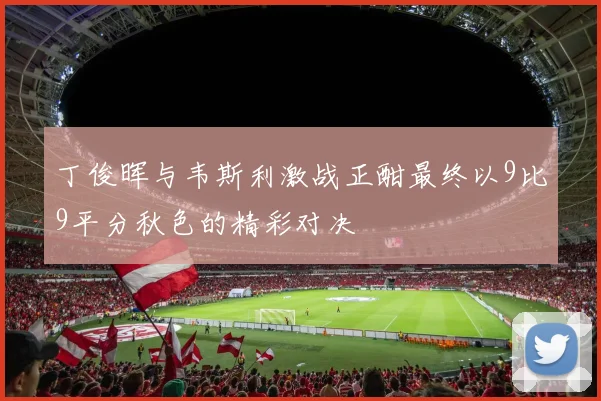 丁俊晖与韦斯利激战正酣最终以9比9平分秋色的精彩对决