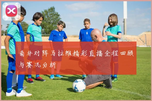 南非对阵马拉维精彩直播全程回顾与赛况分析