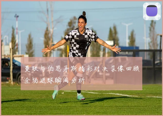曼联与伯恩茅斯精彩对决录像回顾全场进球瞬间分析