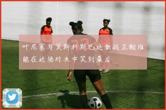 叶尼塞与莫斯科斯巴达激战正酣谁能在这场对决中笑到最后